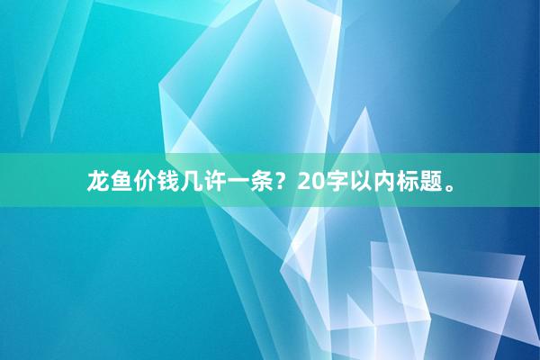 龙鱼价钱几许一条？20字以内标题。